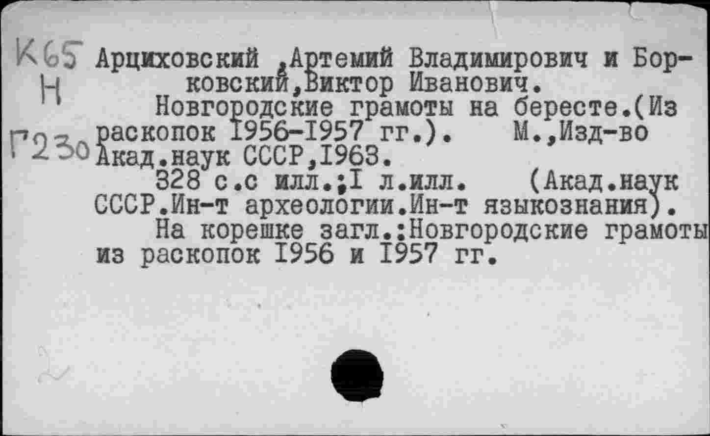 ﻿их GS Арциховский .Артемий Владимирович и Бор-1-1 ковскии,Виктор Иванович.
‘ Новгородские грамоты на бересте.(Из пл-> раскопок 1956-1957 гг.).	М.,Изд-во
• - ' Акад.наук СССР, 1963.
328 с.с илл.;1 л.илл. (Акад.наук СССР.Ин-т археологии.Ин-т языкознания).
На корешке загл.Новгородские грамоты из раскопок 1956 и 1957 гг.